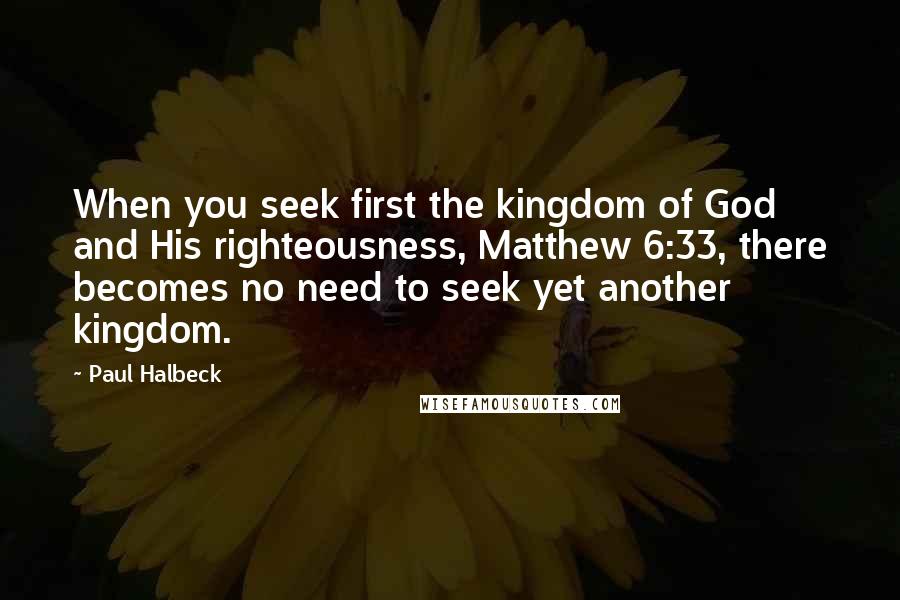 Paul Halbeck Quotes: When you seek first the kingdom of God and His righteousness, Matthew 6:33, there becomes no need to seek yet another kingdom.