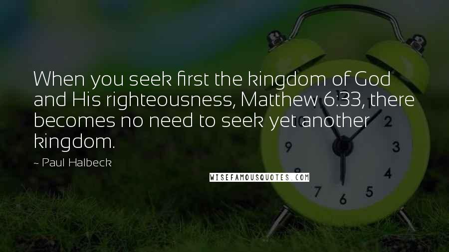 Paul Halbeck Quotes: When you seek first the kingdom of God and His righteousness, Matthew 6:33, there becomes no need to seek yet another kingdom.