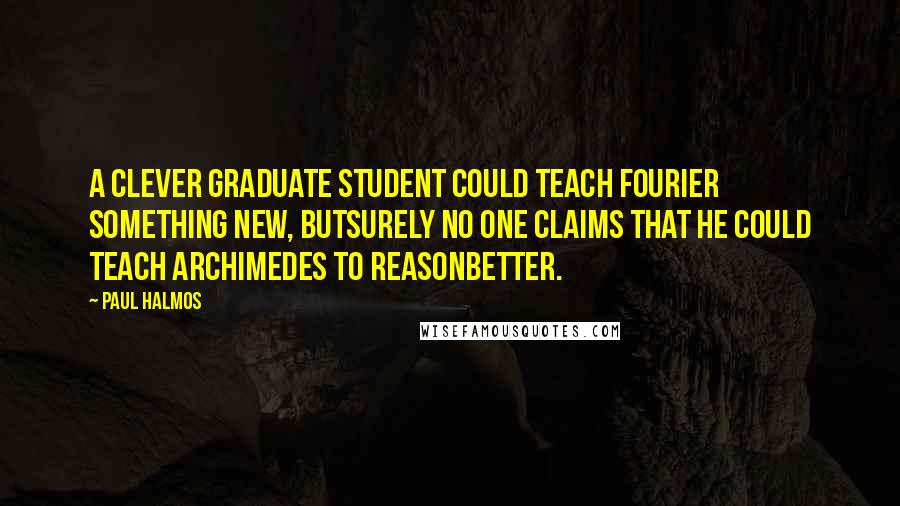 Paul Halmos Quotes: A clever graduate student could teach Fourier something new, butsurely no one claims that he could teach Archimedes to reasonbetter.