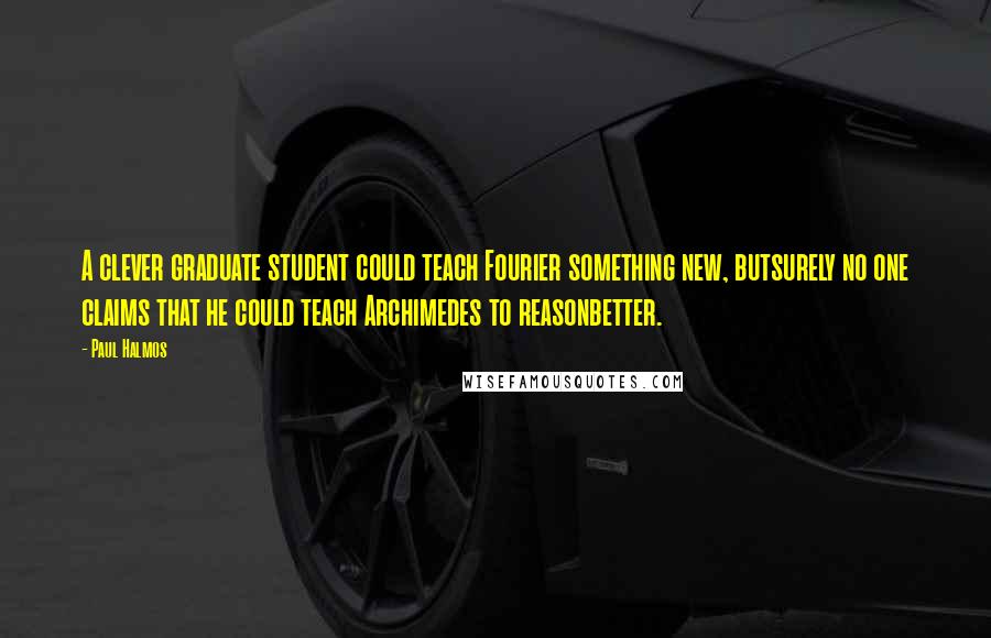 Paul Halmos Quotes: A clever graduate student could teach Fourier something new, butsurely no one claims that he could teach Archimedes to reasonbetter.