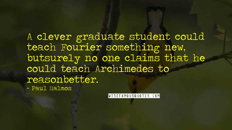 Paul Halmos Quotes: A clever graduate student could teach Fourier something new, butsurely no one claims that he could teach Archimedes to reasonbetter.