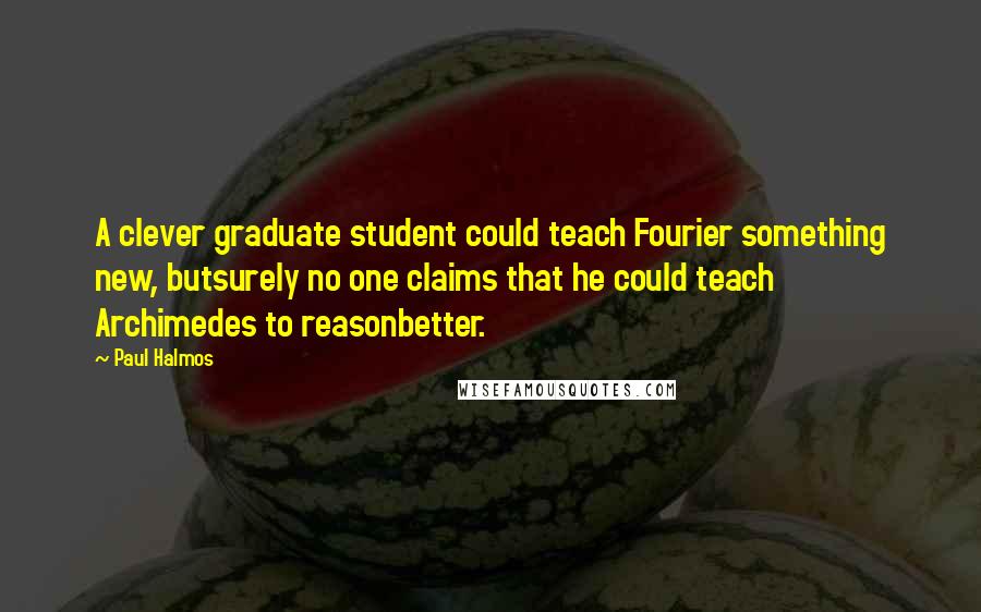 Paul Halmos Quotes: A clever graduate student could teach Fourier something new, butsurely no one claims that he could teach Archimedes to reasonbetter.