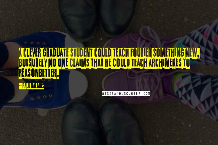 Paul Halmos Quotes: A clever graduate student could teach Fourier something new, butsurely no one claims that he could teach Archimedes to reasonbetter.