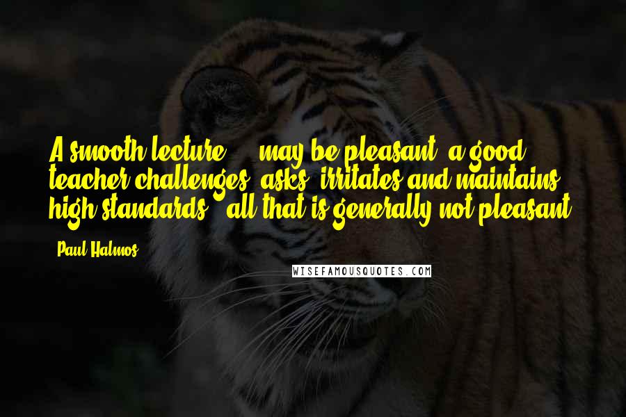 Paul Halmos Quotes: A smooth lecture ... may be pleasant; a good teacher challenges, asks, irritates and maintains high standards - all that is generally not pleasant.