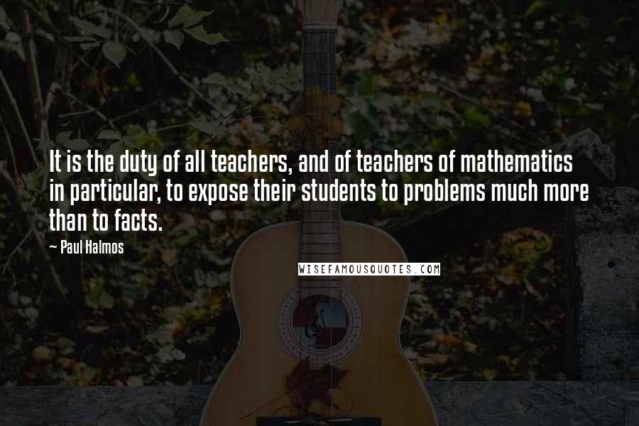 Paul Halmos Quotes: It is the duty of all teachers, and of teachers of mathematics in particular, to expose their students to problems much more than to facts.