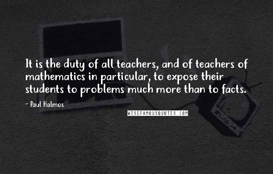 Paul Halmos Quotes: It is the duty of all teachers, and of teachers of mathematics in particular, to expose their students to problems much more than to facts.