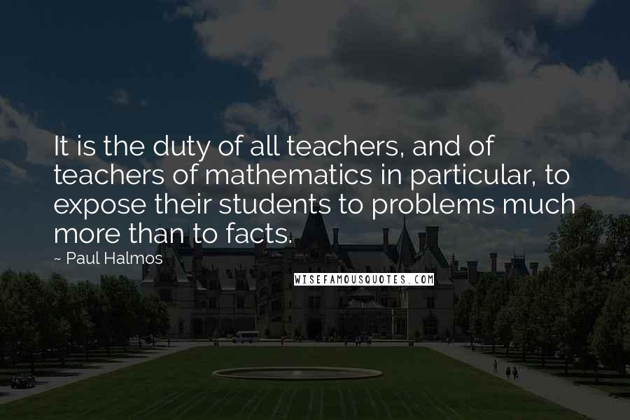 Paul Halmos Quotes: It is the duty of all teachers, and of teachers of mathematics in particular, to expose their students to problems much more than to facts.