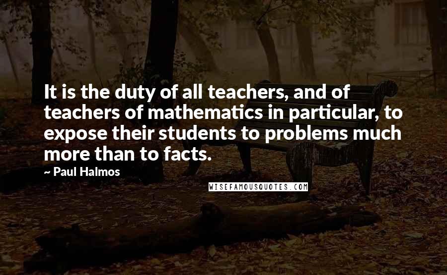 Paul Halmos Quotes: It is the duty of all teachers, and of teachers of mathematics in particular, to expose their students to problems much more than to facts.