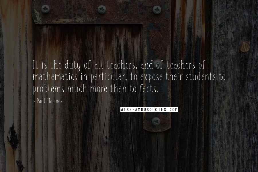 Paul Halmos Quotes: It is the duty of all teachers, and of teachers of mathematics in particular, to expose their students to problems much more than to facts.