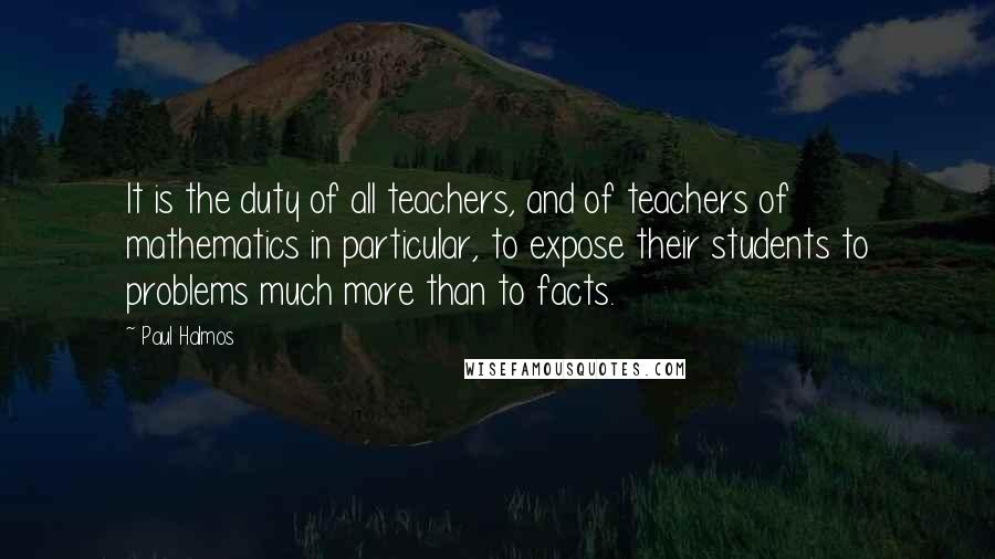 Paul Halmos Quotes: It is the duty of all teachers, and of teachers of mathematics in particular, to expose their students to problems much more than to facts.