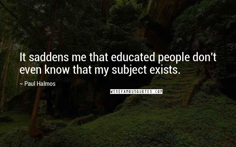 Paul Halmos Quotes: It saddens me that educated people don't even know that my subject exists.
