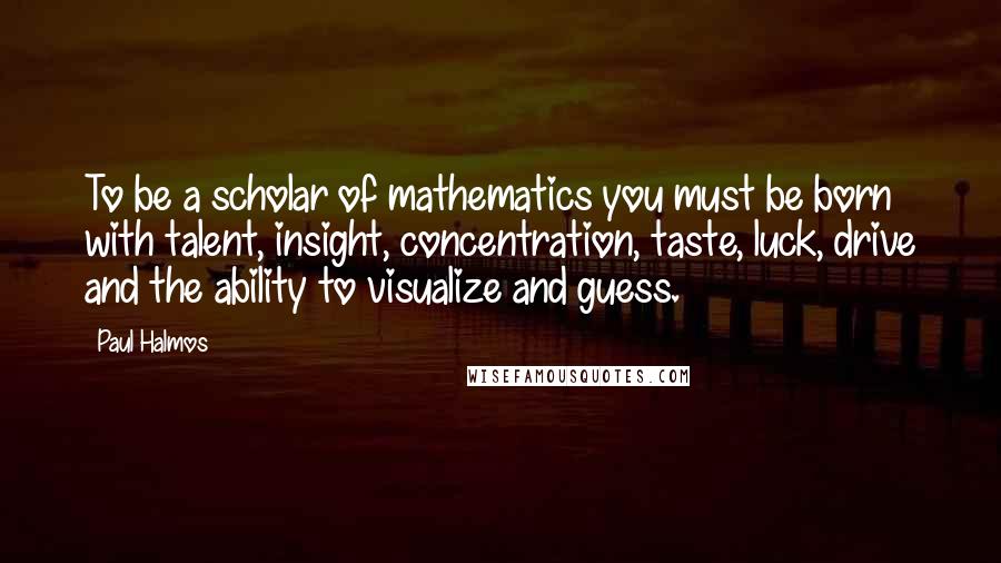 Paul Halmos Quotes: To be a scholar of mathematics you must be born with talent, insight, concentration, taste, luck, drive and the ability to visualize and guess.