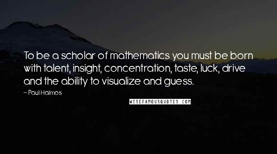 Paul Halmos Quotes: To be a scholar of mathematics you must be born with talent, insight, concentration, taste, luck, drive and the ability to visualize and guess.