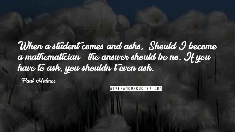 Paul Halmos Quotes: When a student comes and asks, "Should I become a mathematician?" the answer should be no. If you have to ask, you shouldn't even ask.