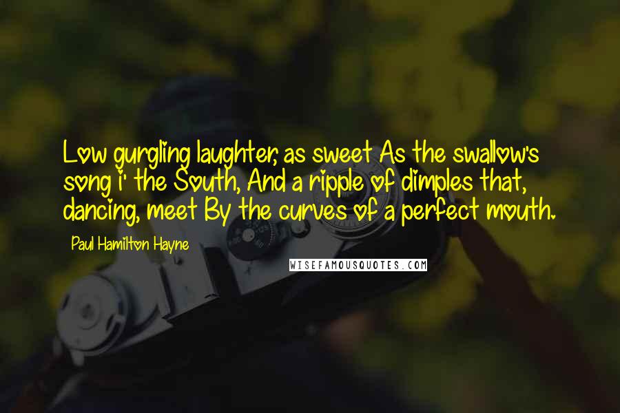Paul Hamilton Hayne Quotes: Low gurgling laughter, as sweet As the swallow's song i' the South, And a ripple of dimples that, dancing, meet By the curves of a perfect mouth.