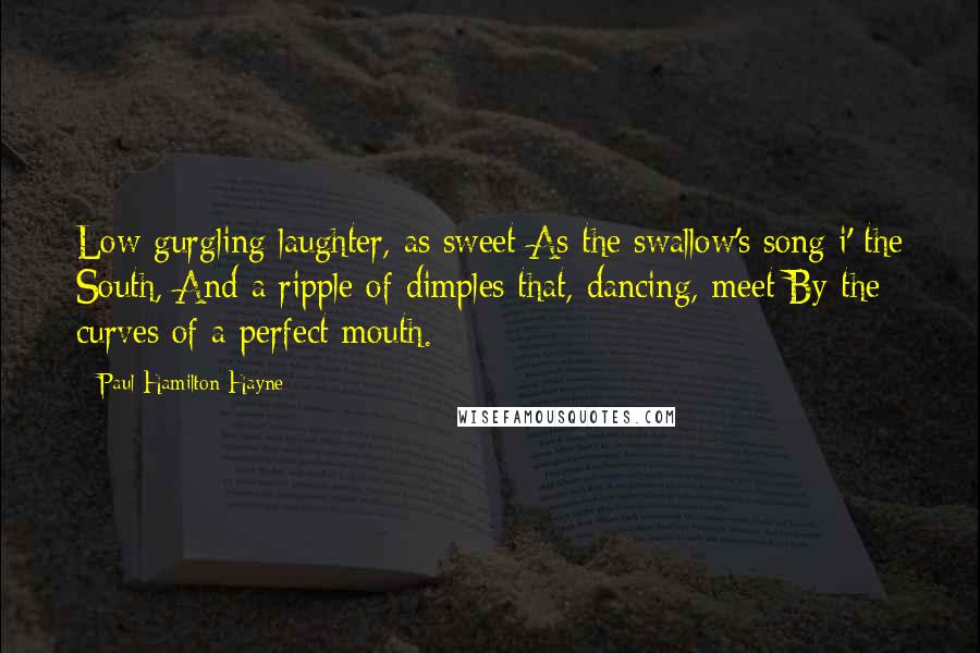 Paul Hamilton Hayne Quotes: Low gurgling laughter, as sweet As the swallow's song i' the South, And a ripple of dimples that, dancing, meet By the curves of a perfect mouth.