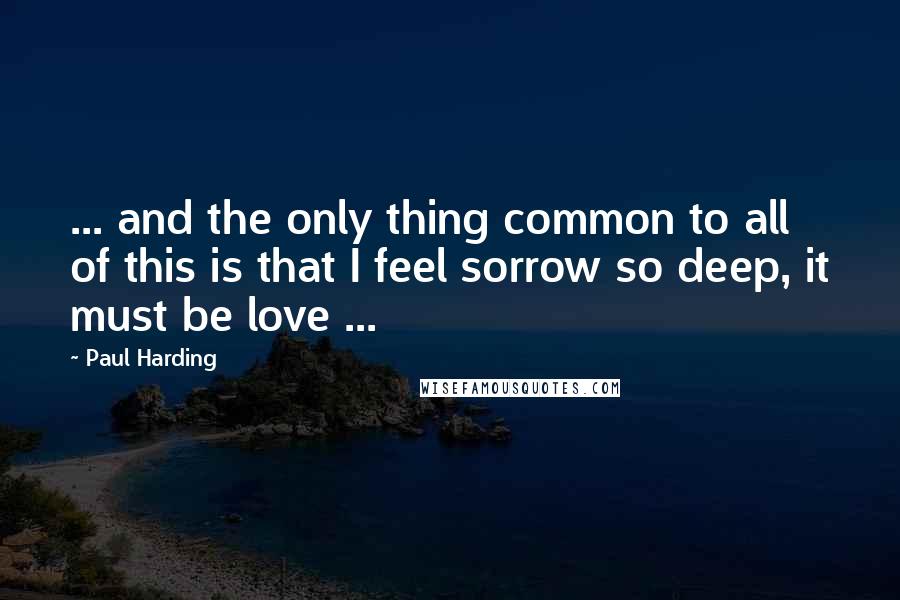 Paul Harding Quotes: ... and the only thing common to all of this is that I feel sorrow so deep, it must be love ...