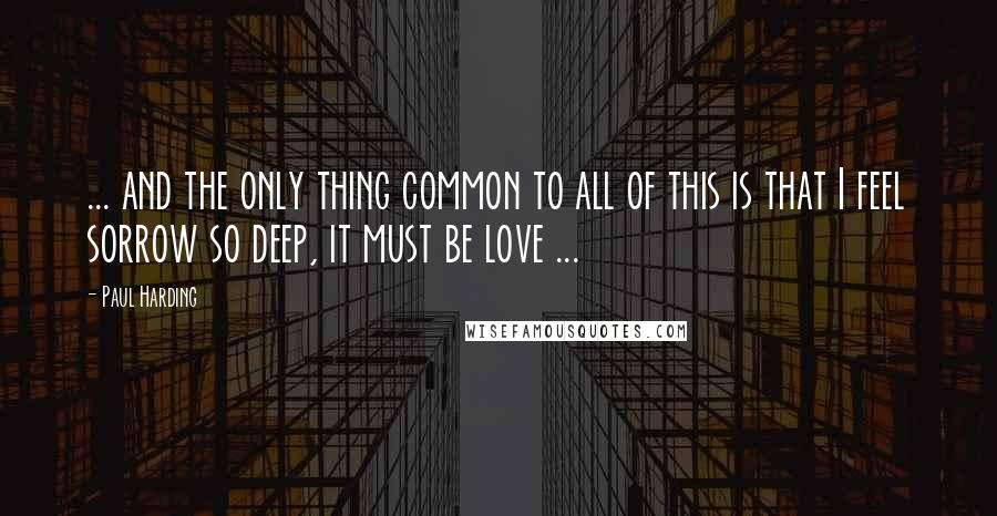 Paul Harding Quotes: ... and the only thing common to all of this is that I feel sorrow so deep, it must be love ...