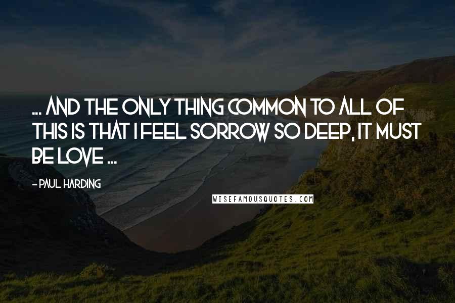 Paul Harding Quotes: ... and the only thing common to all of this is that I feel sorrow so deep, it must be love ...