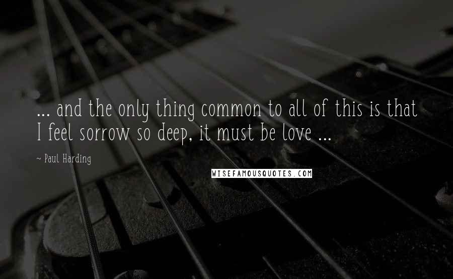 Paul Harding Quotes: ... and the only thing common to all of this is that I feel sorrow so deep, it must be love ...