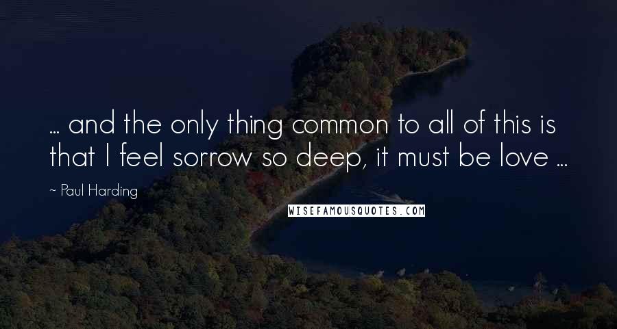 Paul Harding Quotes: ... and the only thing common to all of this is that I feel sorrow so deep, it must be love ...