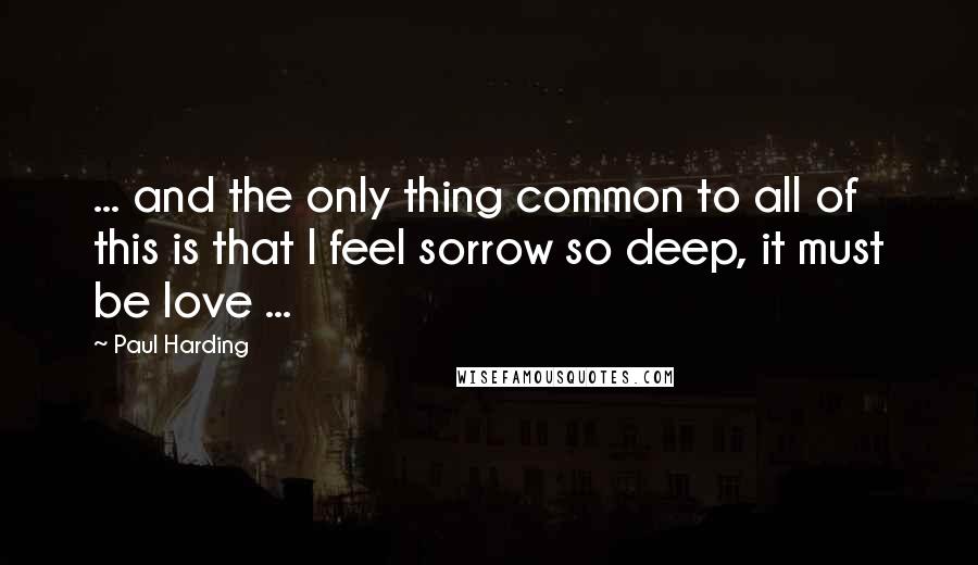 Paul Harding Quotes: ... and the only thing common to all of this is that I feel sorrow so deep, it must be love ...