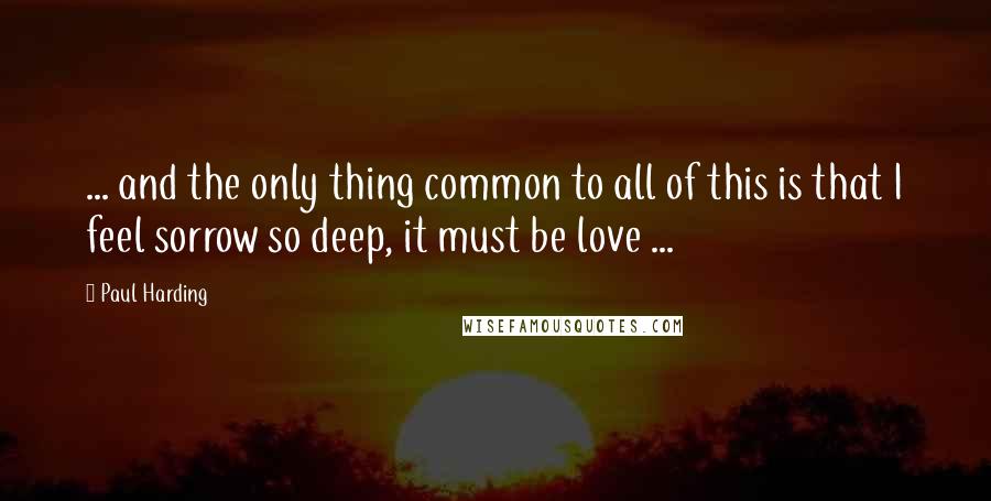 Paul Harding Quotes: ... and the only thing common to all of this is that I feel sorrow so deep, it must be love ...