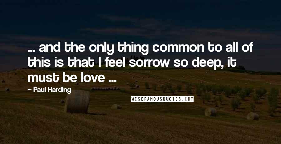 Paul Harding Quotes: ... and the only thing common to all of this is that I feel sorrow so deep, it must be love ...