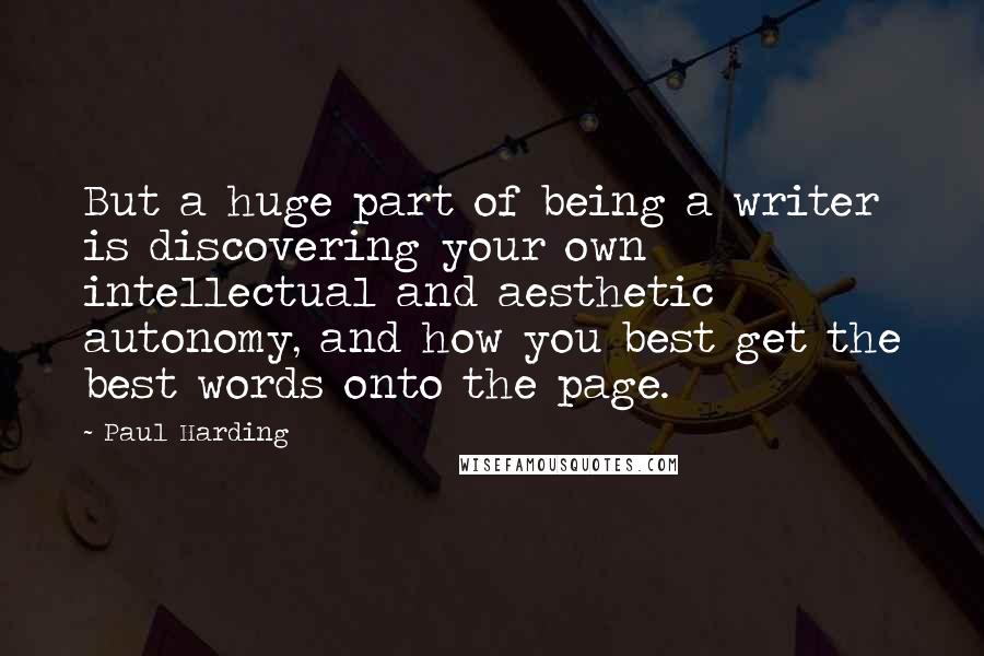 Paul Harding Quotes: But a huge part of being a writer is discovering your own intellectual and aesthetic autonomy, and how you best get the best words onto the page.