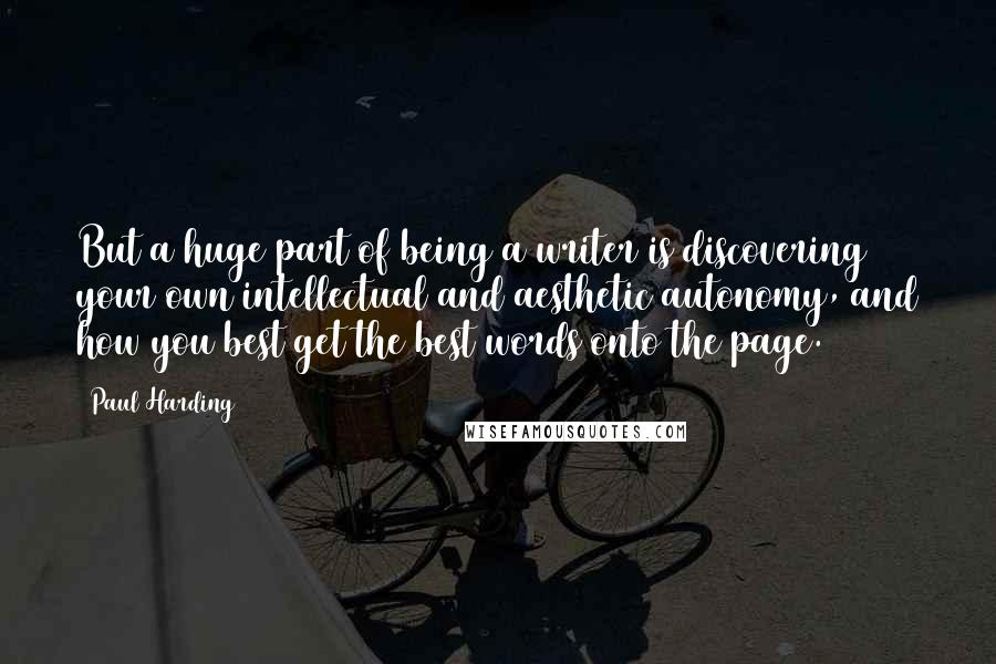 Paul Harding Quotes: But a huge part of being a writer is discovering your own intellectual and aesthetic autonomy, and how you best get the best words onto the page.