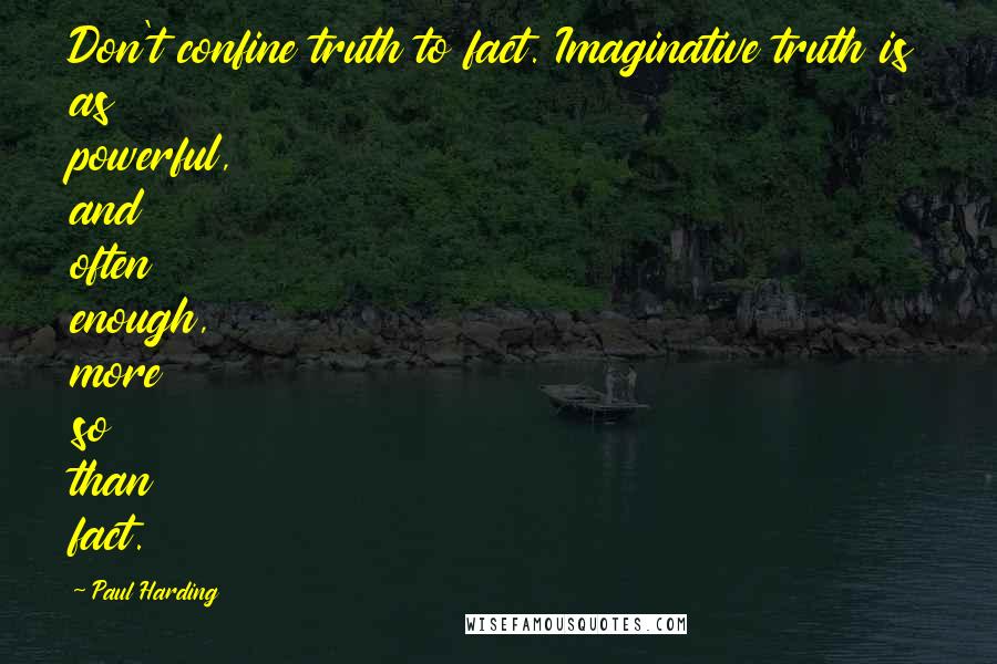 Paul Harding Quotes: Don't confine truth to fact. Imaginative truth is as powerful, and often enough, more so than fact.
