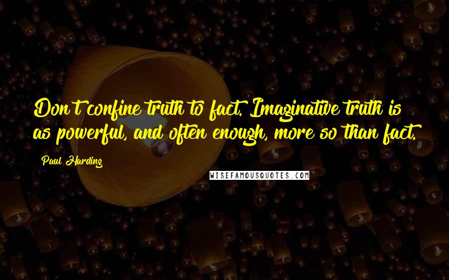 Paul Harding Quotes: Don't confine truth to fact. Imaginative truth is as powerful, and often enough, more so than fact.