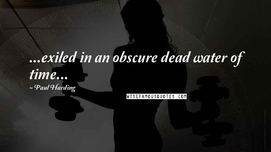 Paul Harding Quotes: ...exiled in an obscure dead water of time...