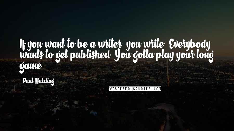 Paul Harding Quotes: If you want to be a writer, you write. Everybody wants to get published. You gotta play your long game.