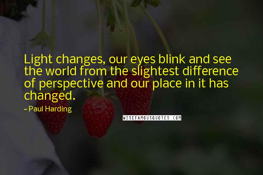 Paul Harding Quotes: Light changes, our eyes blink and see the world from the slightest difference of perspective and our place in it has changed.
