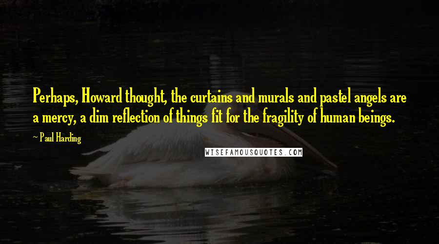 Paul Harding Quotes: Perhaps, Howard thought, the curtains and murals and pastel angels are a mercy, a dim reflection of things fit for the fragility of human beings.