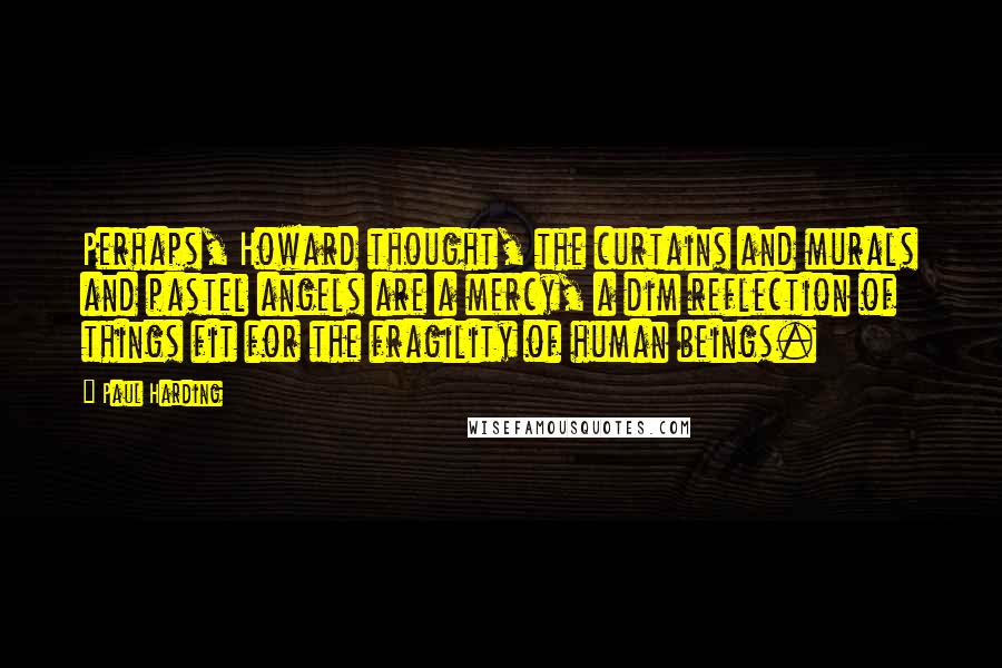 Paul Harding Quotes: Perhaps, Howard thought, the curtains and murals and pastel angels are a mercy, a dim reflection of things fit for the fragility of human beings.