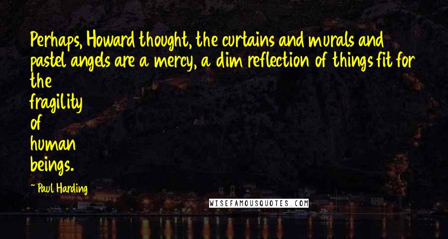 Paul Harding Quotes: Perhaps, Howard thought, the curtains and murals and pastel angels are a mercy, a dim reflection of things fit for the fragility of human beings.