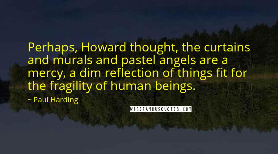 Paul Harding Quotes: Perhaps, Howard thought, the curtains and murals and pastel angels are a mercy, a dim reflection of things fit for the fragility of human beings.