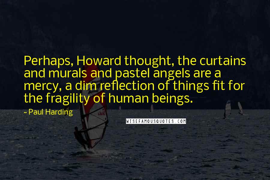 Paul Harding Quotes: Perhaps, Howard thought, the curtains and murals and pastel angels are a mercy, a dim reflection of things fit for the fragility of human beings.