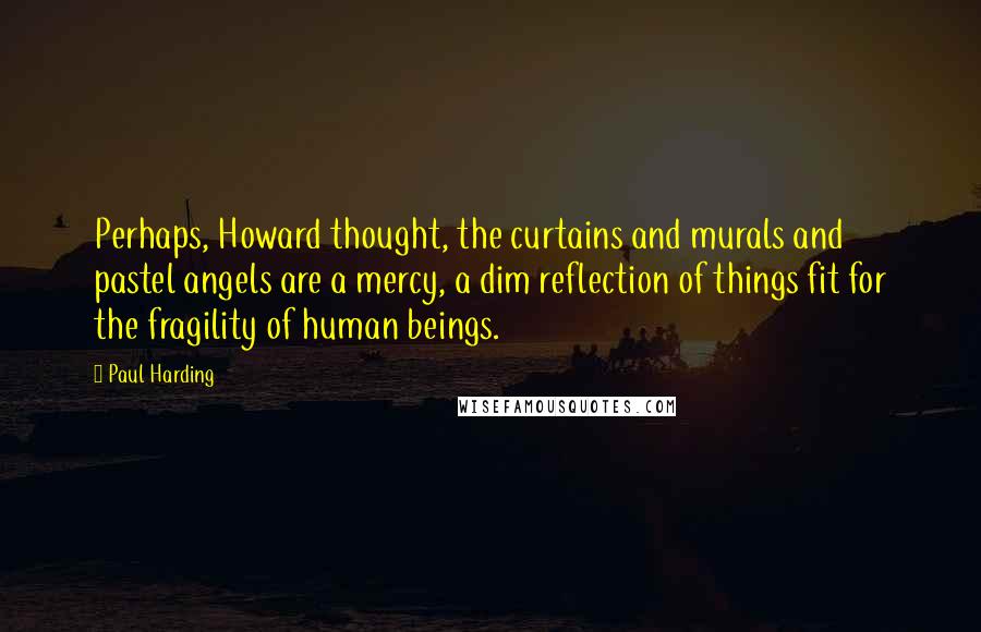 Paul Harding Quotes: Perhaps, Howard thought, the curtains and murals and pastel angels are a mercy, a dim reflection of things fit for the fragility of human beings.