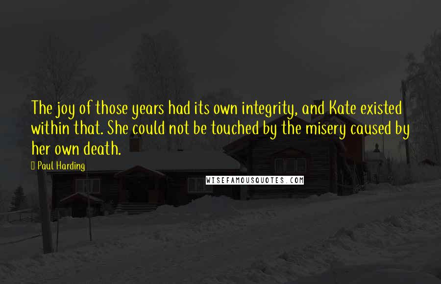 Paul Harding Quotes: The joy of those years had its own integrity, and Kate existed within that. She could not be touched by the misery caused by her own death.