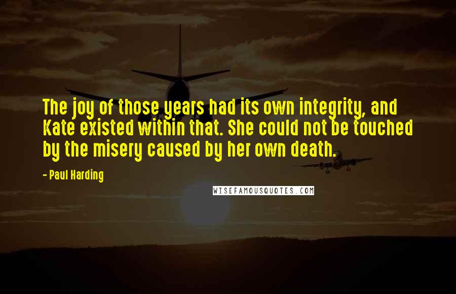 Paul Harding Quotes: The joy of those years had its own integrity, and Kate existed within that. She could not be touched by the misery caused by her own death.