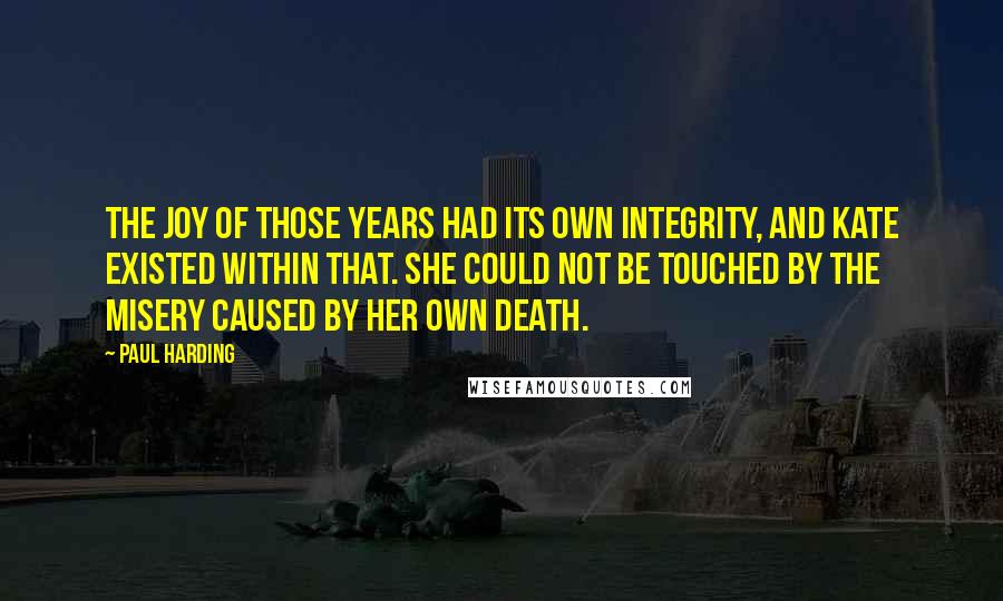 Paul Harding Quotes: The joy of those years had its own integrity, and Kate existed within that. She could not be touched by the misery caused by her own death.