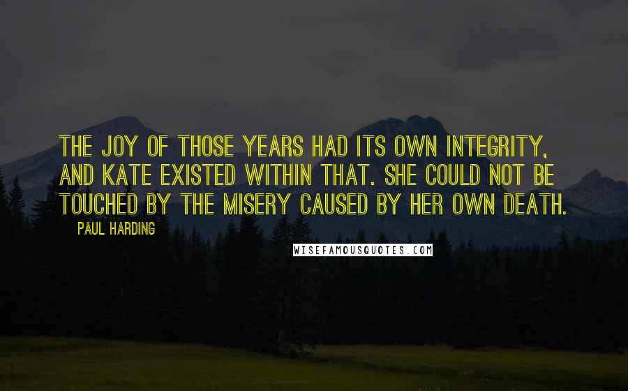 Paul Harding Quotes: The joy of those years had its own integrity, and Kate existed within that. She could not be touched by the misery caused by her own death.