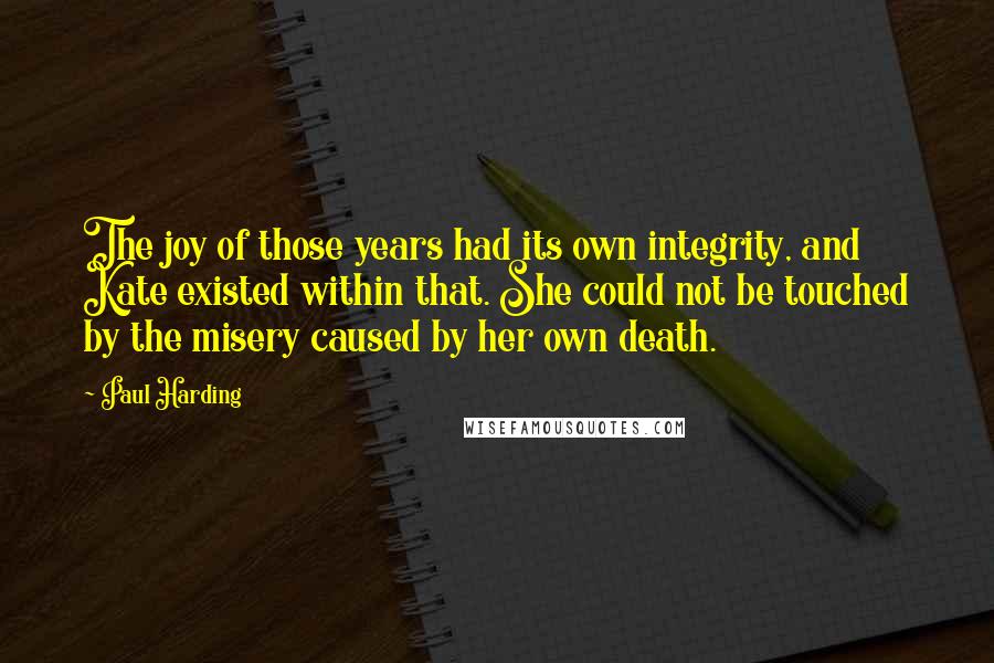 Paul Harding Quotes: The joy of those years had its own integrity, and Kate existed within that. She could not be touched by the misery caused by her own death.