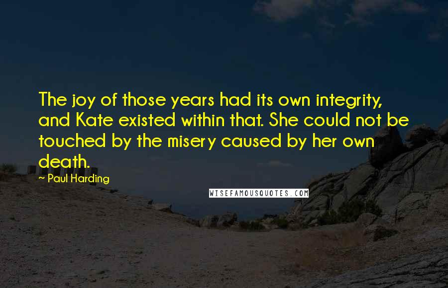 Paul Harding Quotes: The joy of those years had its own integrity, and Kate existed within that. She could not be touched by the misery caused by her own death.