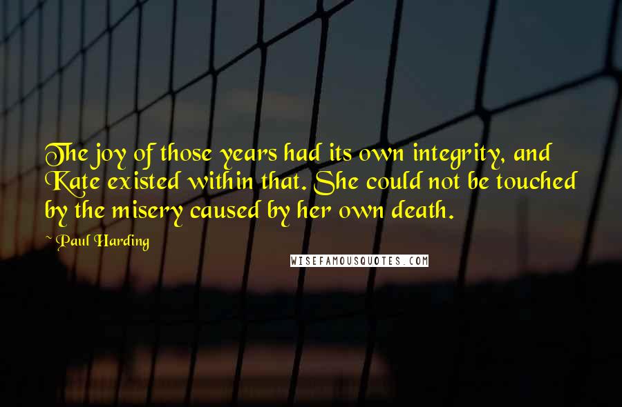Paul Harding Quotes: The joy of those years had its own integrity, and Kate existed within that. She could not be touched by the misery caused by her own death.