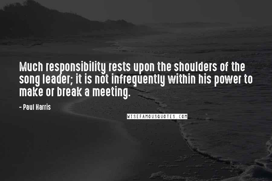 Paul Harris Quotes: Much responsibility rests upon the shoulders of the song leader; it is not infrequently within his power to make or break a meeting.