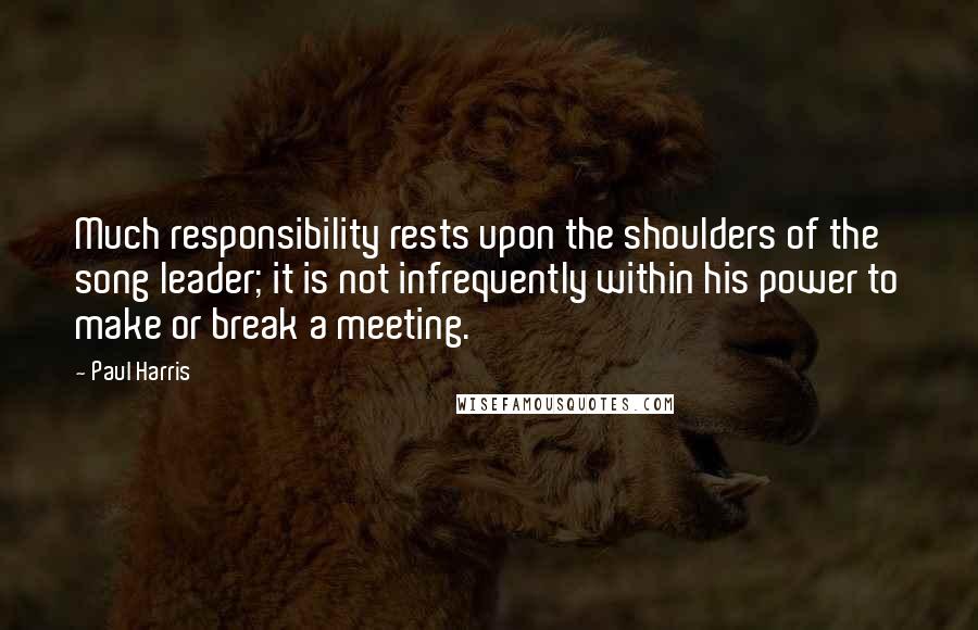 Paul Harris Quotes: Much responsibility rests upon the shoulders of the song leader; it is not infrequently within his power to make or break a meeting.